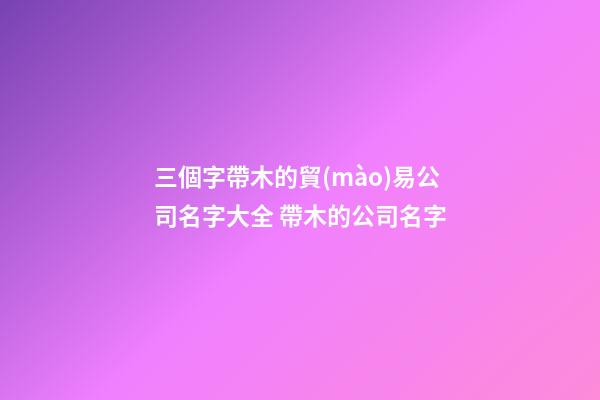 三個字帶木的貿(mào)易公司名字大全 帶木的公司名字